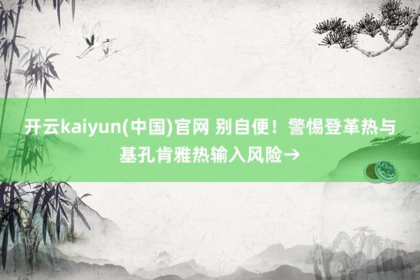 开云kaiyun(中国)官网 别自便！警惕登革热与基孔肯雅热输入风险→