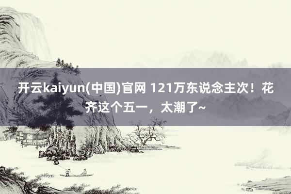 开云kaiyun(中国)官网 121万东说念主次！花齐这个五一，太潮了~