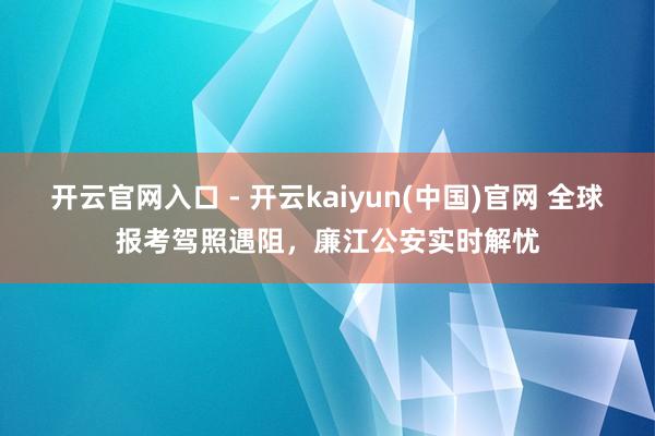 开云官网入口 - 开云kaiyun(中国)官网 全球报考驾照遇阻,廉江公安实时解忧