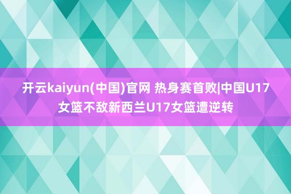 开云kaiyun(中国)官网 热身赛首败|中国U17女篮不敌新西兰U17女篮遭逆转