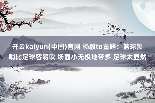 开云kaiyun(中国)官网 杨毅to董路：篮球黑哨比足球容易吹 场面小无极地带多 足球太显然
