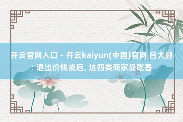 开云官网入口 - 开云kaiyun(中国)官网 吕大鹏: 退出价钱战后， 这四类商家最吃香