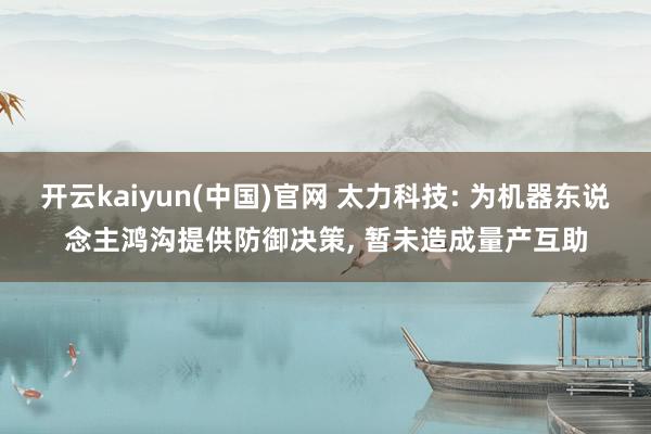 开云kaiyun(中国)官网 太力科技: 为机器东说念主鸿沟提供防御决策， 暂未造成量产互助
