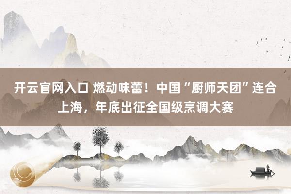 开云官网入口 燃动味蕾！中国“厨师天团”连合上海，年底出征全国级烹调大赛