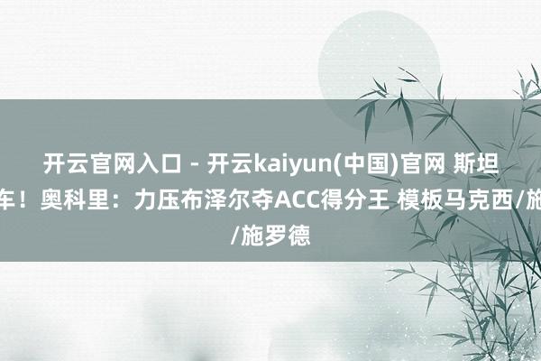 开云官网入口 - 开云kaiyun(中国)官网 斯坦福跑车!奥科里:力压布泽尔夺ACC得分王 模板马克西/施罗德