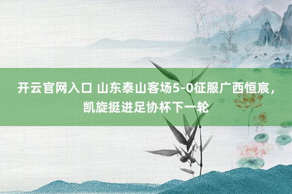 开云官网入口 山东泰山客场5-0征服广西恒宸，凯旋挺进足协杯下一轮