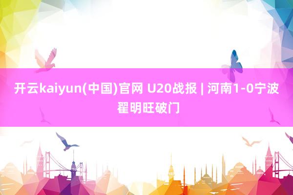 开云kaiyun(中国)官网 U20战报 | 河南1-0宁波 翟明旺破门